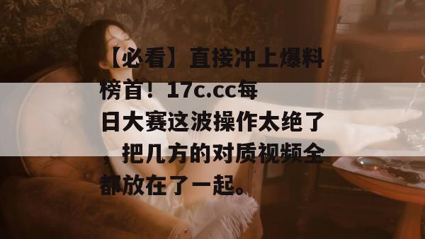 【必看】直接冲上爆料榜首!17c.cc每日大赛这波操作太绝了,把几方的对质视频全都放在了一起。