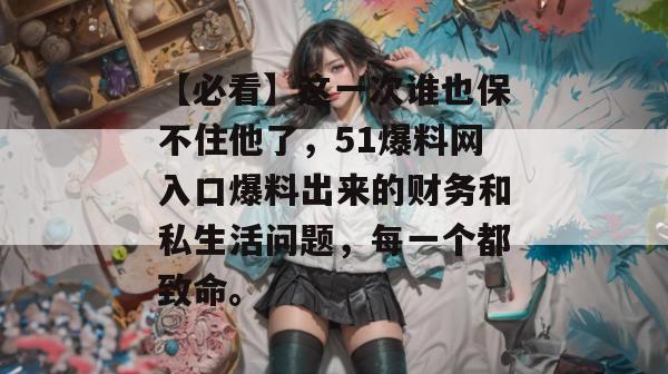 【必看】这一次谁也保不住他了，51爆料网入口爆料出来的财务和私生活问题，每一个都致命。