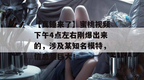 【真锤来了】蜜桃视频下午4点左右刚爆出来的,涉及某知名模特,信息量巨大!