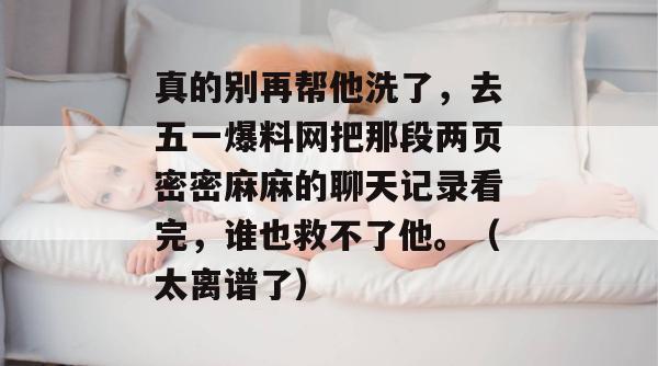 真的别再帮他洗了,去五一爆料网把那段两页密密麻麻的聊天记录看完,谁也救不了他。(太离谱了)