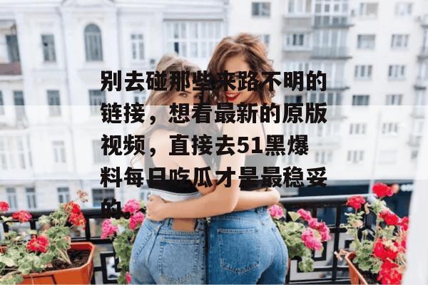别去碰那些来路不明的链接，想看最新的原版视频，直接去51黑爆料每日吃瓜才是最稳妥的。