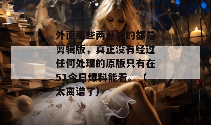 外面那些两分钟的都是剪辑版,真正没有经过任何处理的原版只有在51今日爆料能看。(太离谱了)