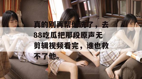 真的别再帮他洗了,去88吃瓜把那段原声无剪辑视频看完,谁也救不了他。 真的别再帮他洗了,去88吃瓜把那段原声无剪辑视频看完,谁也救不了他。