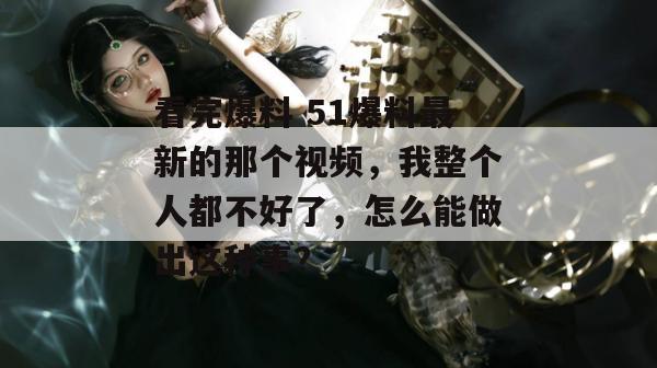看完爆料 51爆料最新的那个视频，我整个人都不好了，怎么能做出这种事？