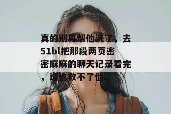 真的别再帮他洗了，去51bl把那段两页密密麻麻的聊天记录看完，谁也救不了他。