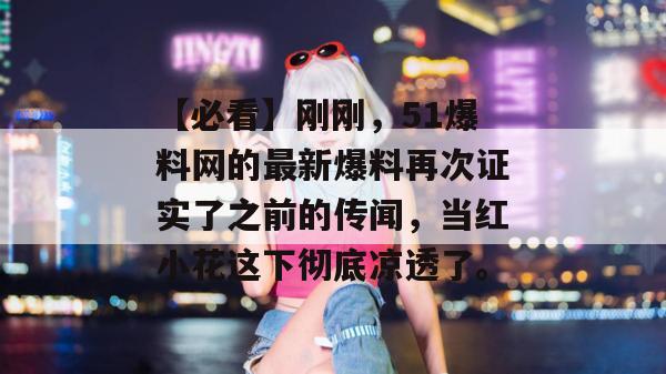 【必看】刚刚，51爆料网的最新爆料再次证实了之前的传闻，当红小花这下彻底凉透了。