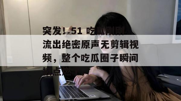 突发！51 吃瓜刚刚流出绝密原声无剪辑视频，整个吃瓜圈子瞬间被点燃了。