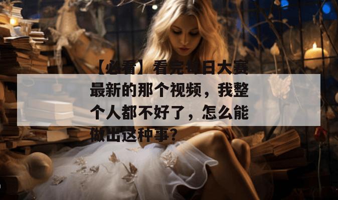 【必看】看完每日大赛最新的那个视频,我整个人都不好了,怎么能做出这种事? 【必看】看完每日大赛最新的那个视频,我整个人都不好了,怎么能做出这种事?