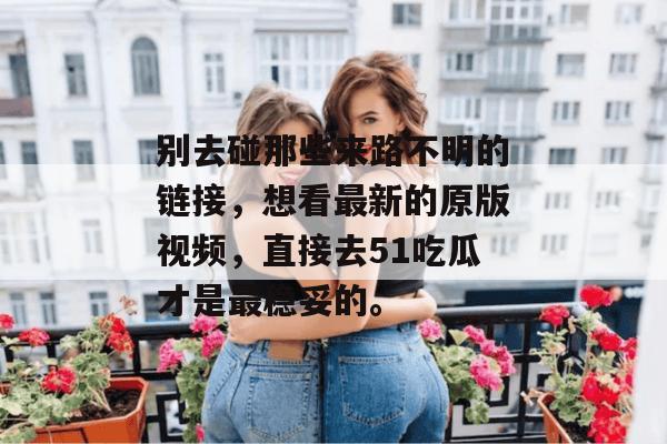 别去碰那些来路不明的链接,想看最新的原版视频,直接去51吃瓜才是最稳妥的。 别去碰那些来路不明的链接,想看最新的原版视频,直接去51吃瓜才是最稳妥的。