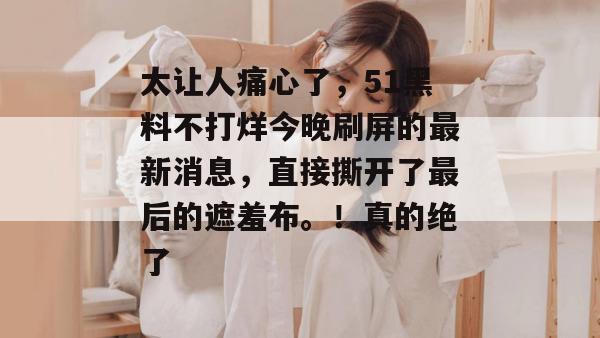 太让人痛心了，51黑料不打烊今晚刷屏的最新消息，直接撕开了最后的遮羞布。！真的绝了