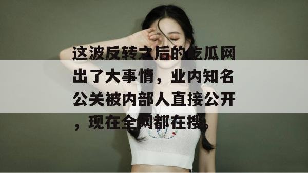 这波反转之后的吃瓜网出了大事情,业内知名公关被内部人直接公开,现在全网都在搜。 这波反转之后的吃瓜网出了大事情,业内知名公关被内部人直接公开,现在全网都在搜。