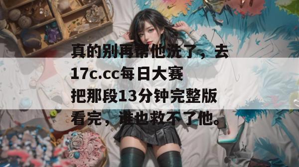 真的别再帮他洗了，去17c.cc每日大赛把那段13分钟完整版看完，谁也救不了他。