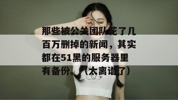 那些被公关团队花了几百万删掉的新闻,其实都在51黑的服务器里有备份。(太离谱了) 那些被公关团队花了几百万删掉的新闻,其实都在51黑的服务器里有备份。(太离谱了)