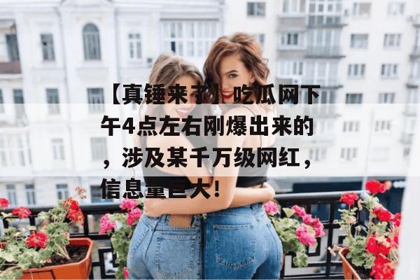 【真锤来了】吃瓜网下午4点左右刚爆出来的，涉及某千万级网红，信息量巨大！