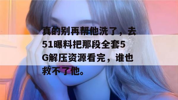 真的别再帮他洗了，去51曝料把那段全套5G解压资源看完，谁也救不了他。