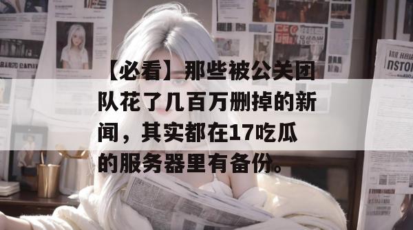 【必看】那些被公关团队花了几百万删掉的新闻，其实都在17吃瓜的服务器里有备份。