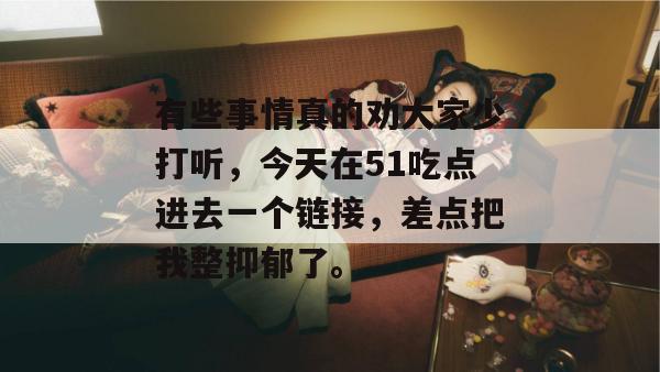 有些事情真的劝大家少打听，今天在51吃点进去一个链接，差点把我整抑郁了。
