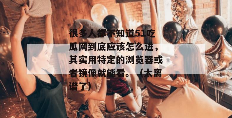 很多人都不知道51吃瓜网到底应该怎么进,其实用特定的浏览器或者镜像就能看。(太离谱了) 很多人都不知道51吃瓜网到底应该怎么进,其实用特定的浏览器或者镜像就能看。(太离谱了)