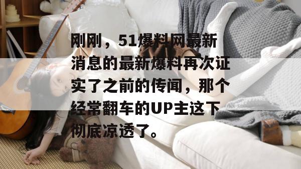 刚刚,51爆料网最新消息的最新爆料再次证实了之前的传闻,那个经常翻车的UP主这下彻底凉透了。 刚刚,51爆料网最新消息的最新爆料再次证实了之前的传闻,那个经常翻车的UP主这下彻底凉透了。