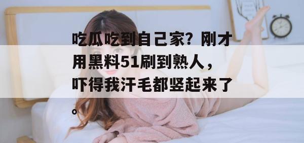 吃瓜吃到自己家？刚才用黑料51刷到熟人，吓得我汗毛都竖起来了。