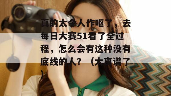 真的太令人作呕了,去每日大赛51看了全过程,怎么会有这种没有底线的人?(太离谱了)