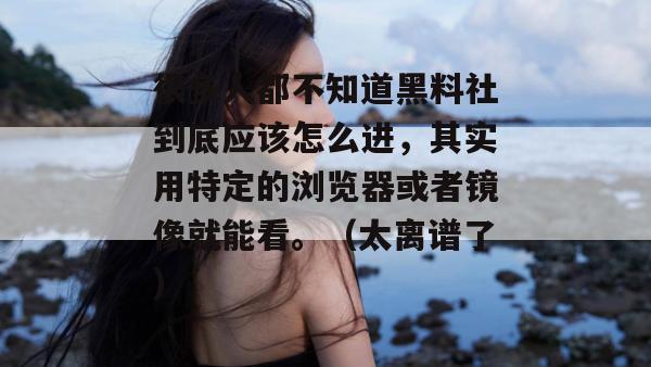 很多人都不知道黑料社到底应该怎么进,其实用特定的浏览器或者镜像就能看。(太离谱了)